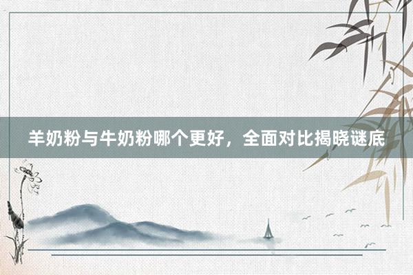 羊奶粉与牛奶粉哪个更好，全面对比揭晓谜底