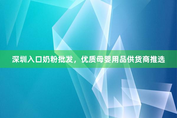 深圳入口奶粉批发，优质母婴用品供货商推选